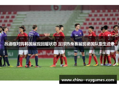 吕迪格对阵韩国展现回暖状态 足球热身赛展现德国队重生迹象 吕迪格对阵韩国展现回暖状态 足球热身赛展现德国队重生迹象