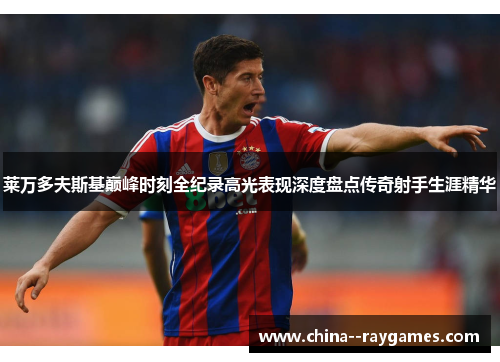 莱万多夫斯基巅峰时刻全纪录高光表现深度盘点传奇射手生涯精华